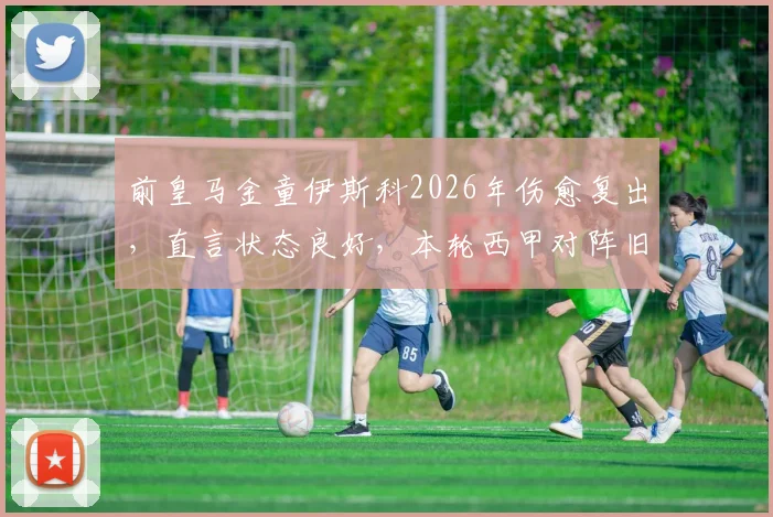 前皇马金童伊斯科2026年伤愈复出，直言状态良好，本轮西甲对阵旧主皇马能否获重用？贝蒂斯关键战前瞻