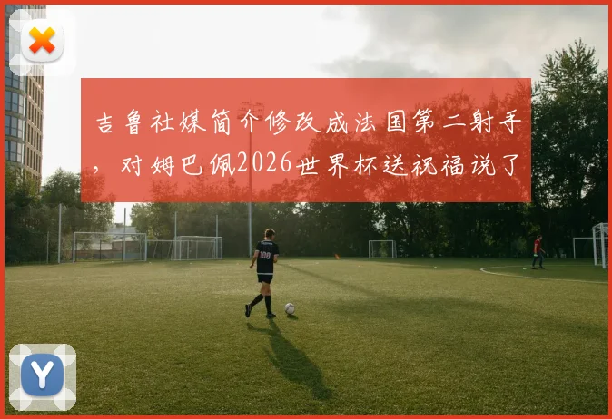 吉鲁社媒简介修改成法国第二射手,对姆巴佩2026世界杯送祝福说了啥?
