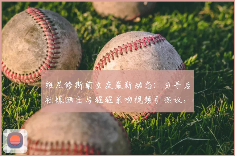 维尼修斯前女友最新动态:分手后社媒晒出与猩猩亲吻视频引热议,球迷直呼难评
