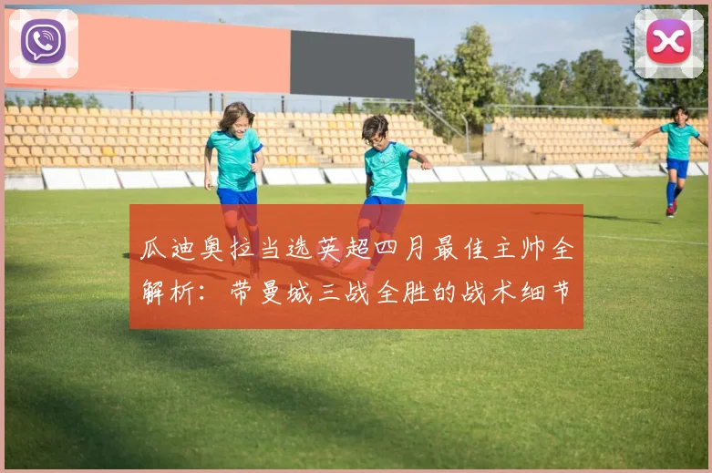 瓜迪奥拉当选英超四月最佳主帅全解析:带曼城三战全胜的战术细节与执教亮点