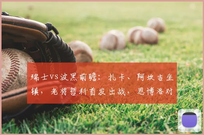 瑞士vs波黑前瞻:扎卡、阿坎吉坐镇,老将哲科首发出战,恩博洛对决看点十足