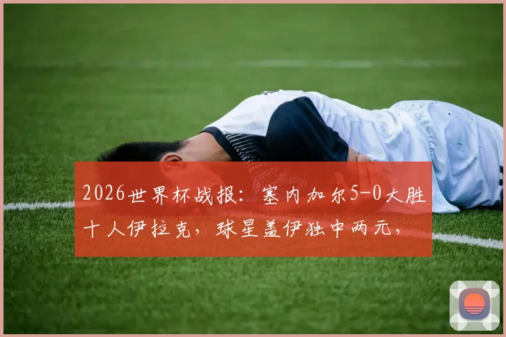 2026世界杯战报：塞内加尔5-0大胜十人伊拉克，球星盖伊独中两元，附全场录像回放链接与球员评分深度解析
