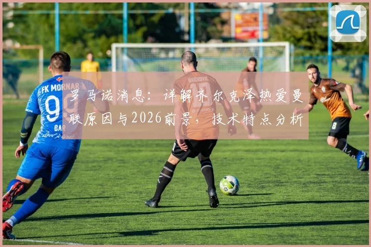 罗马诺消息：详解齐尔克泽热爱曼联原因与2026前景，技术特点分析与成功可能性评估