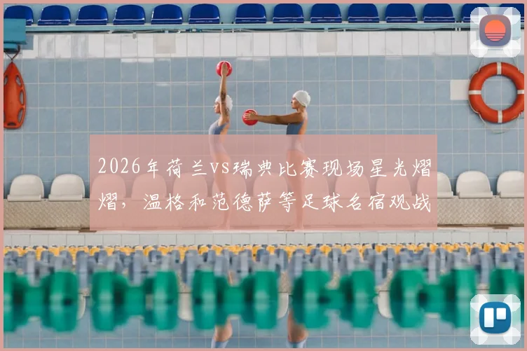 2026年荷兰vs瑞典比赛现场星光熠熠,温格和范德萨等足球名宿观战细节回顾