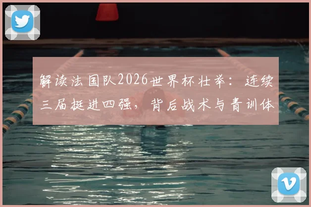 解读法国队2026世界杯壮举：连续三届挺进四强，背后战术与青训体系深度剖析