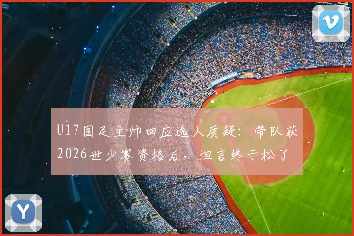 U17国足主帅回应选人质疑:带队获2026世少赛资格后,坦言终于松了口气
