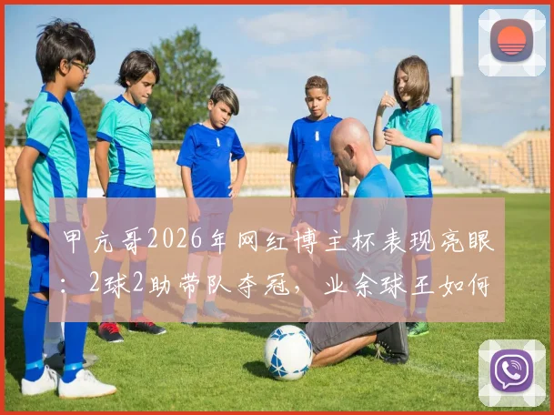 甲亢哥2026年网红博主杯表现亮眼:2球2助带队夺冠,业余球王如何炼成?