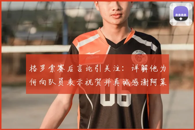 格罗索赛后言论引关注：详解他为何向队员表示祝贺并真诚感谢阿莱格里