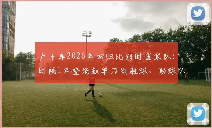 卢卡库2026年回归比利时国家队:时隔1年登场献单刀制胜球,助球队力克克罗地亚