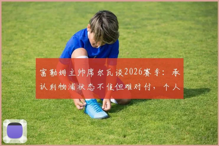 富勒姆主帅席尔瓦谈2026赛季：承认利物浦状态不佳但难对付，个人续约谈判已开启，解析球队备战策略
