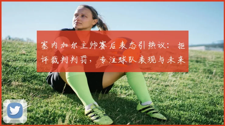 塞内加尔主帅赛后表态引热议：拒评裁判判罚，专注球队表现与未来比赛
