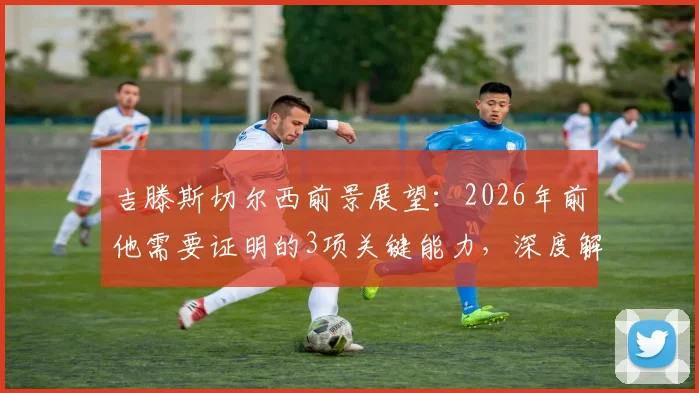 吉滕斯切尔西前景展望：2026年前他需要证明的3项关键能力，深度解析其队内定位与成功路径