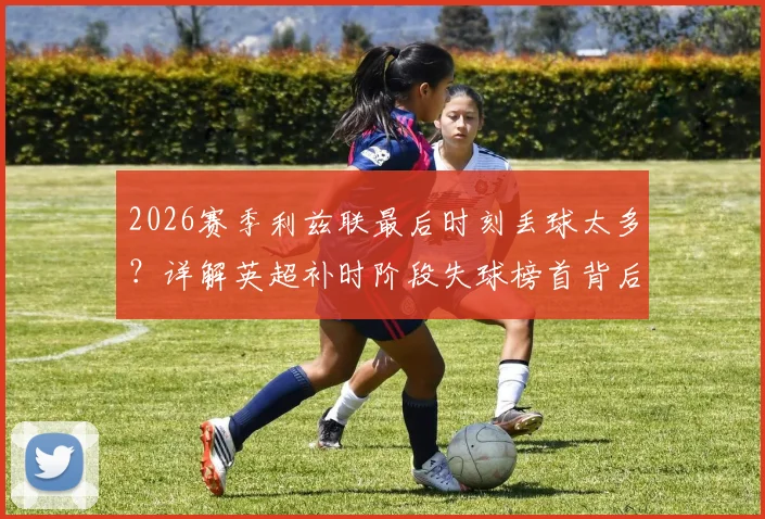 2026赛季利兹联最后时刻丢球太多？详解英超补时阶段失球榜首背后的三大防守顽疾
