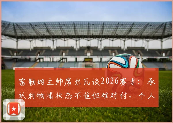 富勒姆主帅席尔瓦谈2026赛季:承认利物浦状态不佳但难对付,个人续约谈判已开启,解析球队备战策略