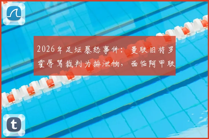 2026年足坛暴怒事件：曼联旧将罗霍辱骂裁判为排泄物，面临阿甲联赛禁赛四场处罚