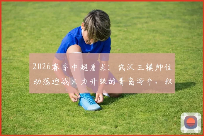 2026赛季中超看点：武汉三镇帅位动荡迎战火力升级的青岛海牛，积分争夺战关键解析