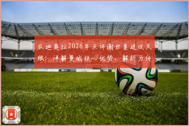 瓜迪奥拉2026年点评谢尔基进攻天赋：详解曼城核心优势，解析为何球迷需给予阿森纳足够尊重与重视