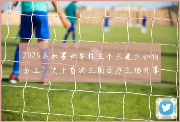 2026美加墨世界杯三个东道主如何分工?史上首次三国合办三场开幕式,附最新消息及举办城市详解