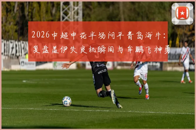 2026中超申花半场闷平青岛海牛:复盘盖伊失良机瞬间与牟鹏飞神勇三连扑动图全解析
