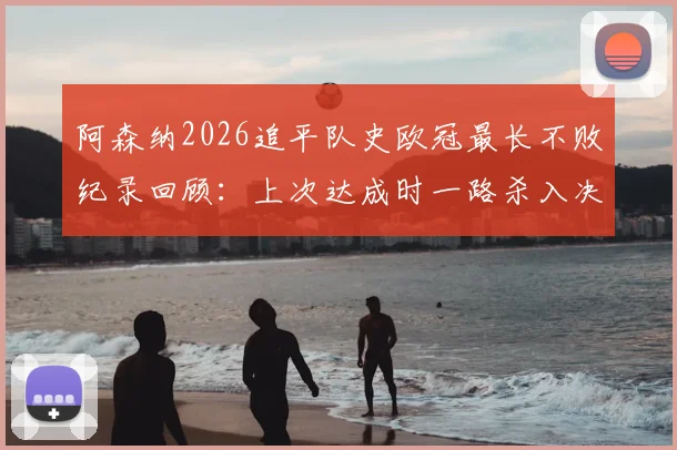 阿森纳2026追平队史欧冠最长不败纪录回顾：上次达成时一路杀入决赛，这次前景如何？