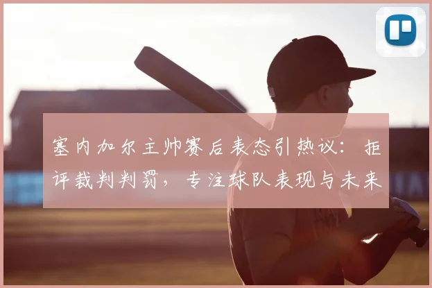 塞内加尔主帅赛后表态引热议:拒评裁判判罚,专注球队表现与未来比赛