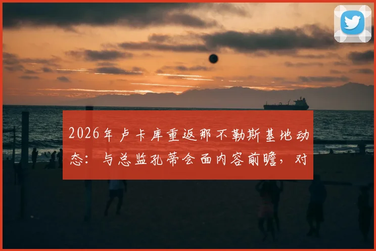 2026年卢卡库重返那不勒斯基地动态：与总监孔蒂会面内容前瞻，对意甲争冠影响分析