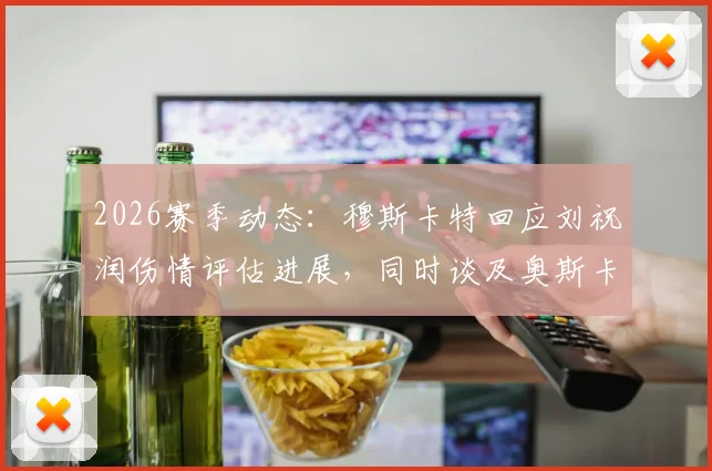 2026赛季动态：穆斯卡特回应刘祝润伤情评估进展，同时谈及奥斯卡退役伤感消息