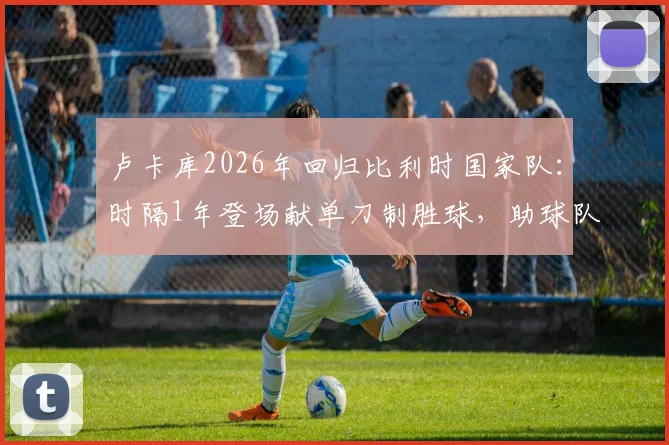 卢卡库2026年回归比利时国家队：时隔1年登场献单刀制胜球，助球队力克克罗地亚