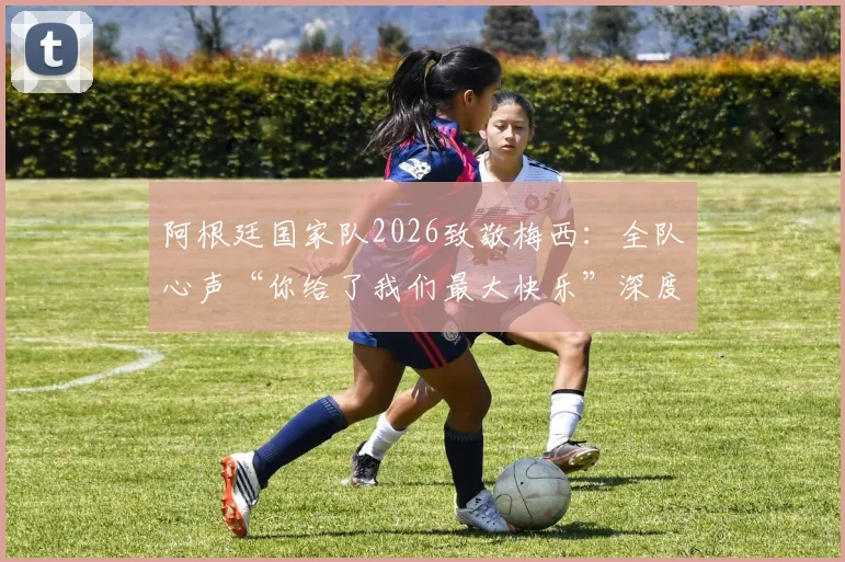 阿根廷国家队2026致敬梅西：全队心声“你给了我们最大快乐”深度解析与未来展望