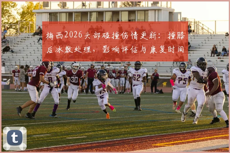 梅西2026头部碰撞伤情更新：撞膝后冰敷处理，影响评估与康复时间解析