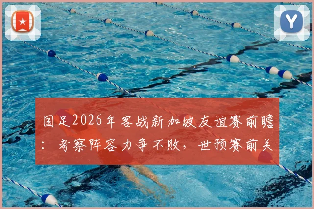 国足2026年客战新加坡友谊赛前瞻:考察阵容力争不败,世预赛前关键热身备战解析