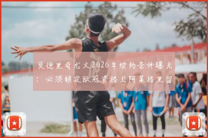 莫德里奇尤文2026年续约条件曝光:必须锁定欧冠资格且阿莱格里留任,球迷热议两大前提能否满足