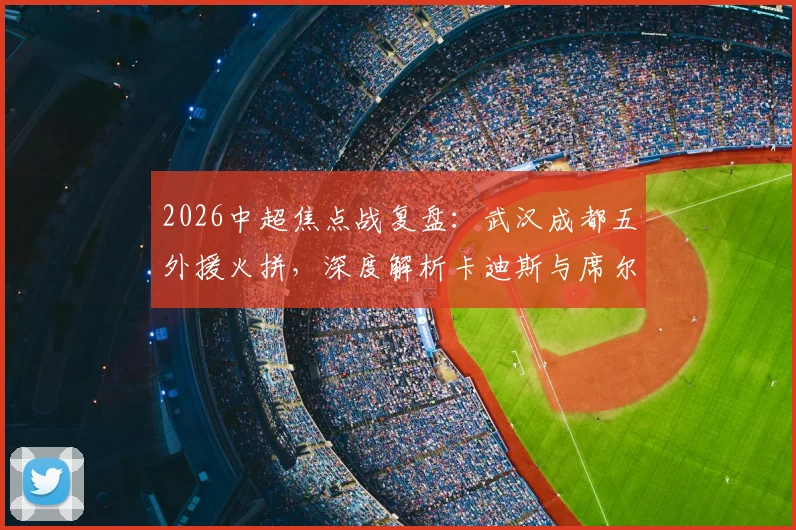 2026中超焦点战复盘:武汉成都五外援火拼,深度解析卡迪斯与席尔瓦对决胜负手