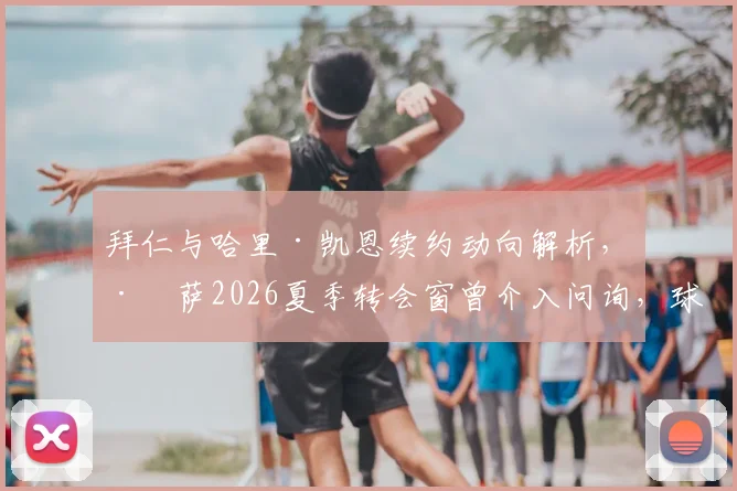 拜仁与哈里·凯恩续约动向解析，巴萨2026夏季转会窗曾介入问询，球星未来归属引关注