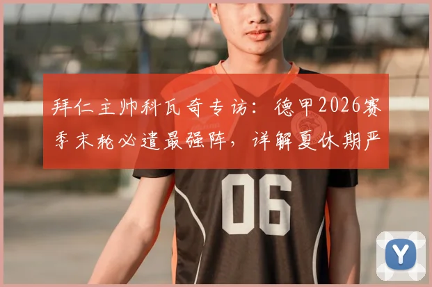 拜仁主帅科瓦奇专访：德甲2026赛季末轮必遣最强阵，详解夏休期严禁松懈的全员训练计划
