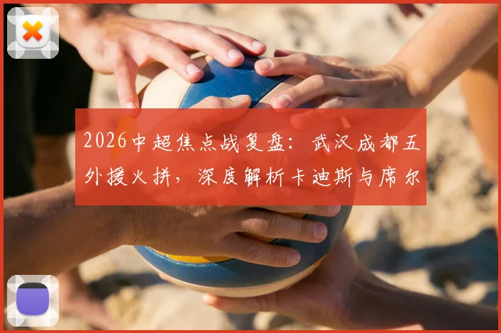 2026中超焦点战复盘：武汉成都五外援火拼，深度解析卡迪斯与席尔瓦对决胜负手