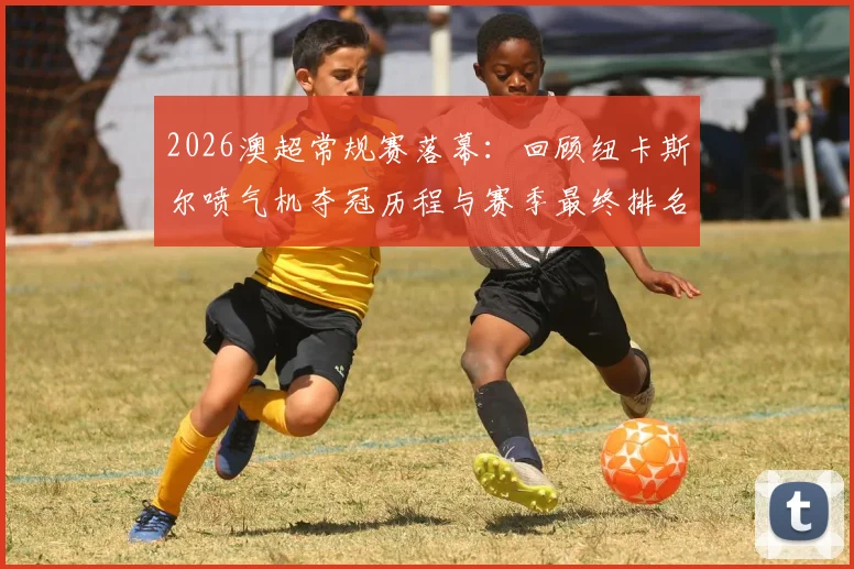 2026澳超常规赛落幕：回顾纽卡斯尔喷气机夺冠历程与赛季最终排名看点