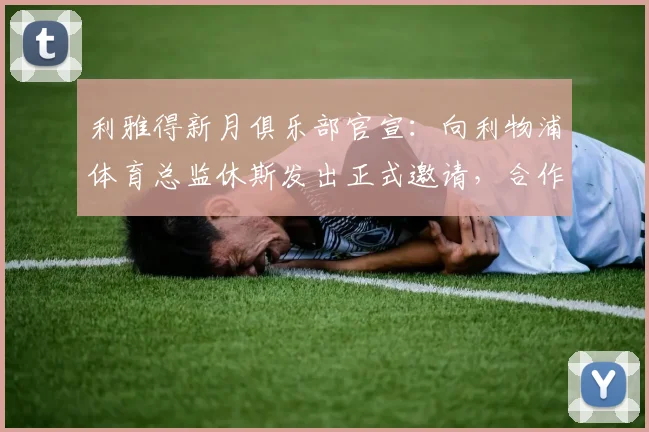 利雅得新月俱乐部官宣：向利物浦体育总监休斯发出正式邀请，合作细节仍在协商中