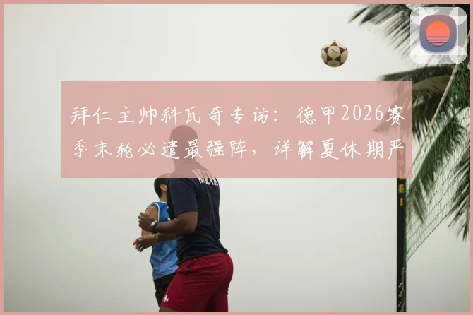 拜仁主帅科瓦奇专访:德甲2026赛季末轮必遣最强阵,详解夏休期严禁松懈的全员训练计划