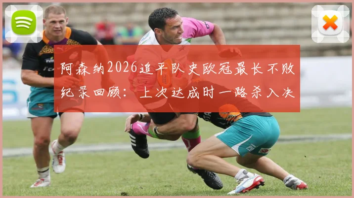 阿森纳2026追平队史欧冠最长不败纪录回顾:上次达成时一路杀入决赛,这次前景如何?