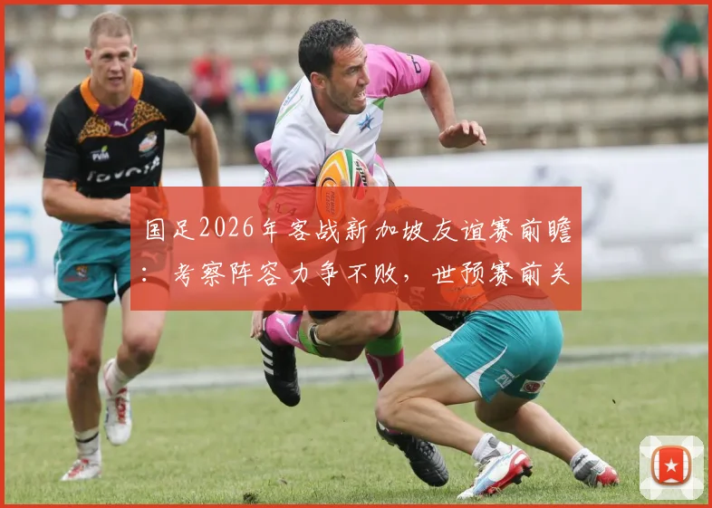 国足2026年客战新加坡友谊赛前瞻：考察阵容力争不败，世预赛前关键热身备战解析