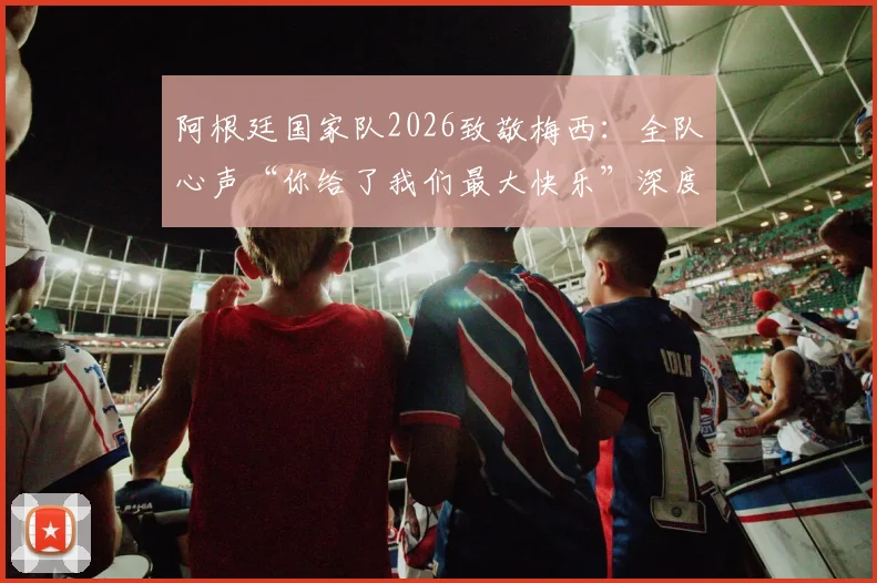 阿根廷国家队2026致敬梅西:全队心声“你给了我们最大快乐”深度解析与未来展望