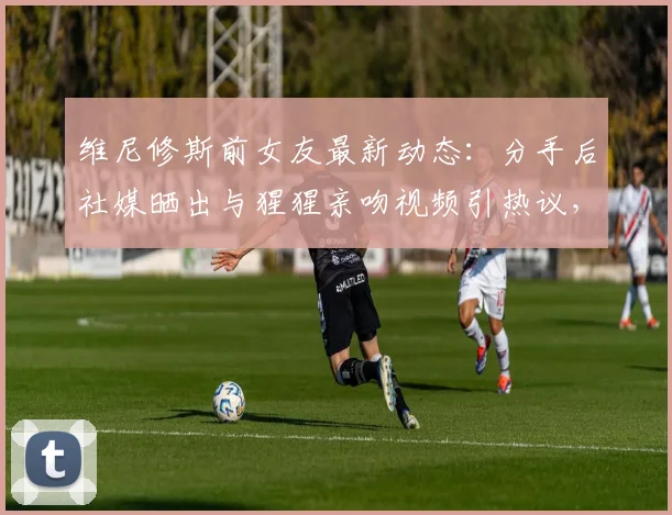 维尼修斯前女友最新动态：分手后社媒晒出与猩猩亲吻视频引热议，球迷直呼难评