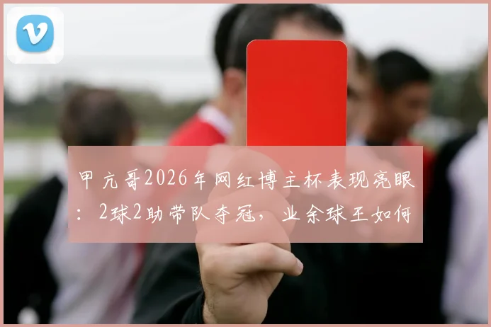 甲亢哥2026年网红博主杯表现亮眼：2球2助带队夺冠，业余球王如何炼成？