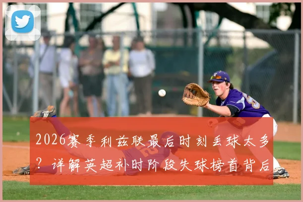 2026赛季利兹联最后时刻丢球太多?详解英超补时阶段失球榜首背后的三大防守顽疾