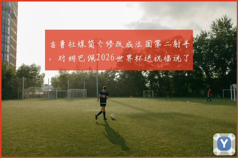 吉鲁社媒简介修改成法国第二射手，对姆巴佩2026世界杯送祝福说了啥？