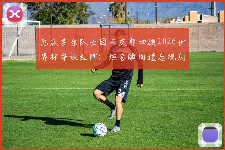 厄瓜多尔队长因卡皮耶回顾2026世界杯争议红牌：坦言瞬间遗忘规则，细节全解析
