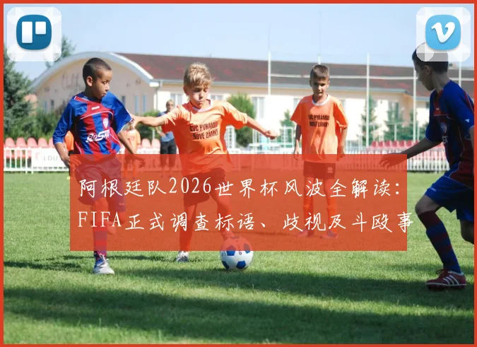 阿根廷队2026世界杯风波全解读:FIFA正式调查标语、歧视及斗殴事件,后续处罚结果引关注