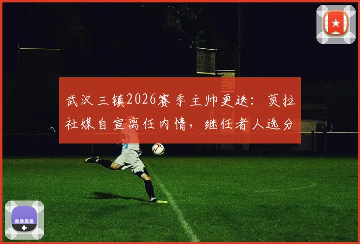 武汉三镇2026赛季主帅更迭：莫拉社媒自宣离任内情，继任者人选分析与俱乐部未来展望