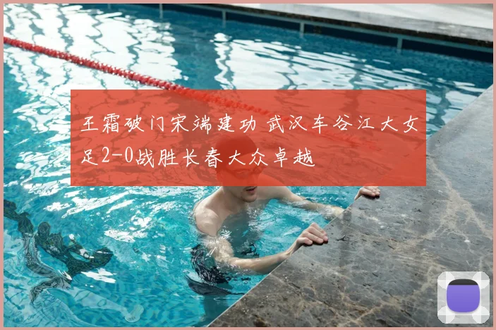 王霜破门宋端建功 武汉车谷江大女足2-0战胜长春大众卓越